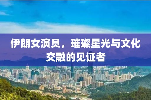 伊朗女演员，璀璨星光与文化交融的见证者