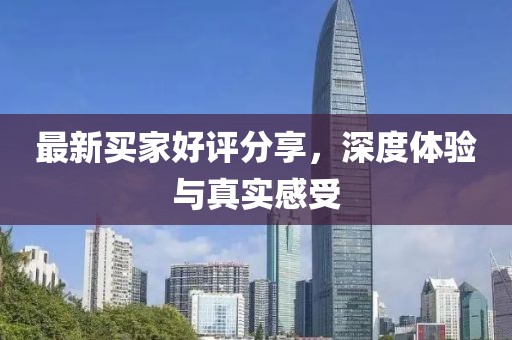 最新买家好评分享，深度体验与真实感受