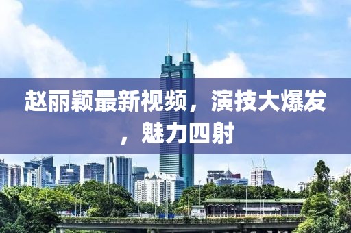 赵丽颖最新视频，演技大爆发，魅力四射