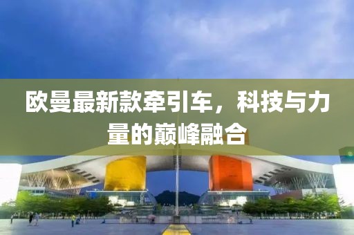 欧曼最新款牵引车，科技与力量的巅峰融合