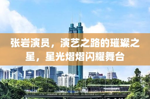 张岩演员，演艺之路的璀璨之星，星光熠熠闪耀舞台