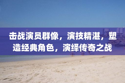 击战演员群像，演技精湛，塑造经典角色，演绎传奇之战