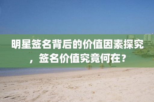 明星签名背后的价值因素探究，签名价值究竟何在？