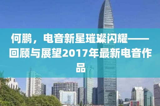 何鹏，电音新星璀璨闪耀——回顾与展望2017年最新电音作品