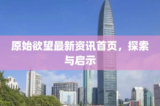 原始欲望最新资讯首页，探索与启示