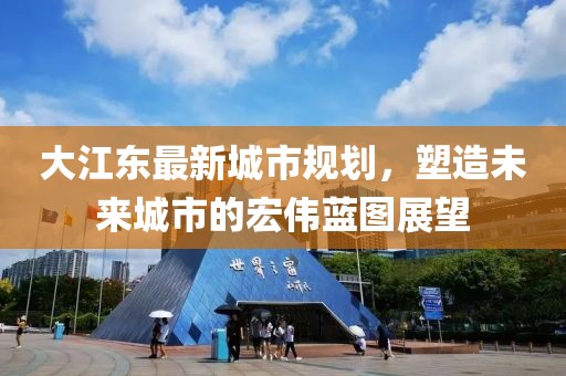 大江东最新城市规划，塑造未来城市的宏伟蓝图展望