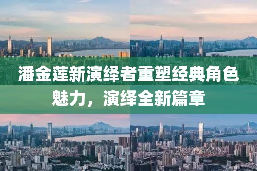 潘金莲新演绎者重塑经典角色魅力，演绎全新篇章