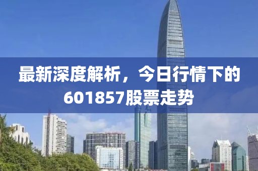 最新深度解析，今日行情下的601857股票走势