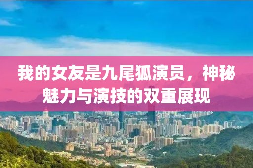 我的女友是九尾狐演员，神秘魅力与演技的双重展现
