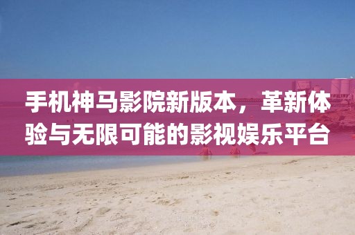 手机神马影院新版本，革新体验与无限可能的影视娱乐平台