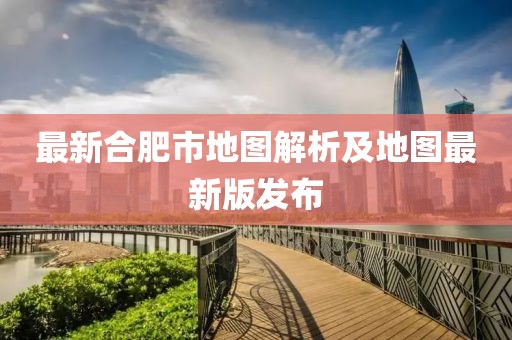 最新合肥市地图解析及地图最新版发布