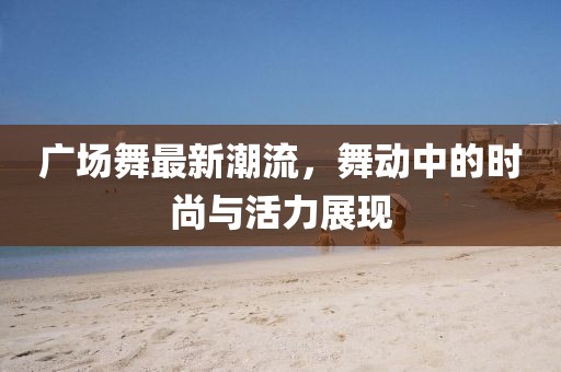 广场舞最新潮流，舞动中的时尚与活力展现