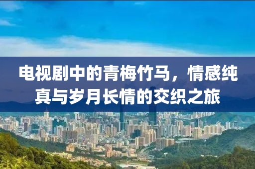 电视剧中的青梅竹马，情感纯真与岁月长情的交织之旅