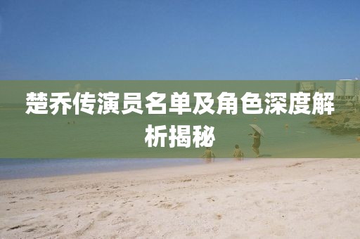 楚乔传演员名单及角色深度解析揭秘