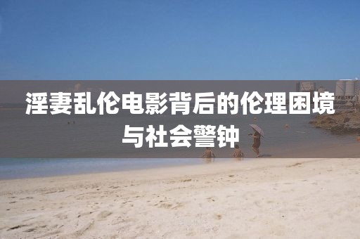 淫妻乱伦电影背后的伦理困境与社会警钟