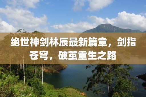 绝世神剑林辰最新篇章，剑指苍穹，破茧重生之路