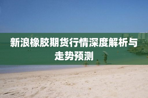 新浪橡胶期货行情深度解析与走势预测