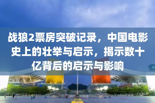 战狼2票房突破记录，中国电影史上的壮举与启示，揭示数十亿背后的启示与影响