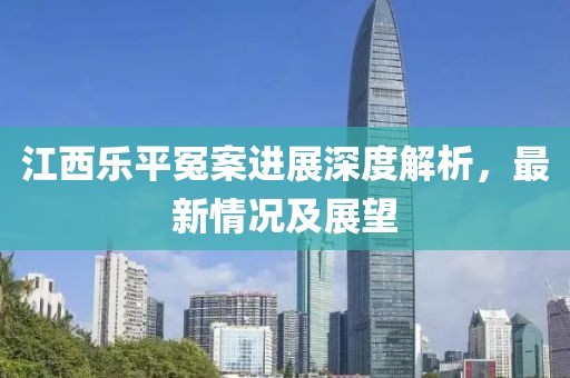 江西乐平冤案进展深度解析，最新情况及展望