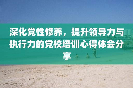 深化党性修养，提升领导力与执行力的党校培训心得体会分享