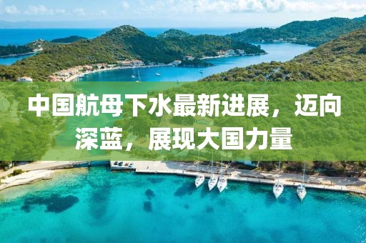 中国航母下水最新进展，迈向深蓝，展现大国力量