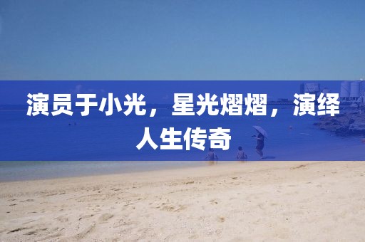 演员于小光，星光熠熠，演绎人生传奇
