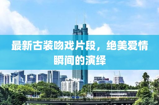 最新古装吻戏片段，绝美爱情瞬间的演绎