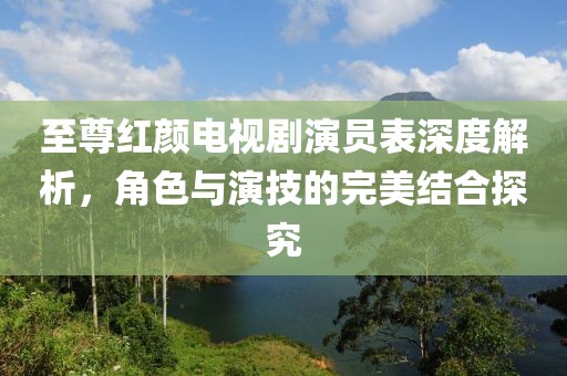至尊红颜电视剧演员表深度解析，角色与演技的完美结合探究