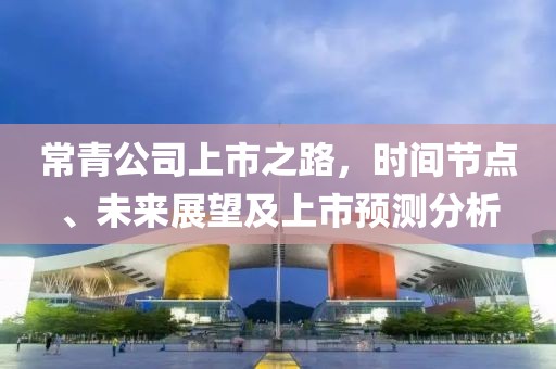 常青公司上市之路，时间节点、未来展望及上市预测分析