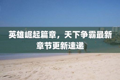 英雄崛起篇章，天下争霸最新章节更新速递