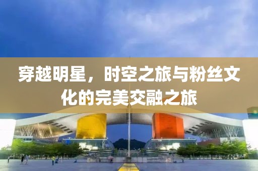 穿越明星，时空之旅与粉丝文化的完美交融之旅