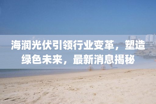海润光伏引领行业变革，塑造绿色未来，最新消息揭秘