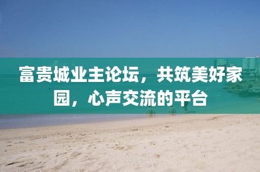 富贵城业主论坛，共筑美好家园，心声交流的平台