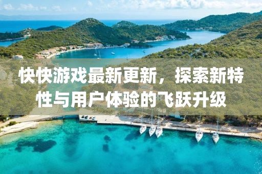 快快游戏最新更新，探索新特性与用户体验的飞跃升级
