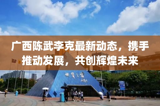 广西陈武李克最新动态，携手推动发展，共创辉煌未来