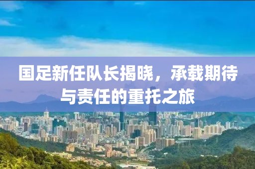 国足新任队长揭晓，承载期待与责任的重托之旅