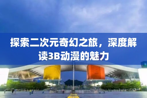 探索二次元奇幻之旅，深度解读3B动漫的魅力