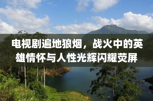 电视剧遍地狼烟，战火中的英雄情怀与人性光辉闪耀荧屏