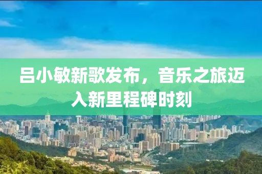 吕小敏新歌发布，音乐之旅迈入新里程碑时刻