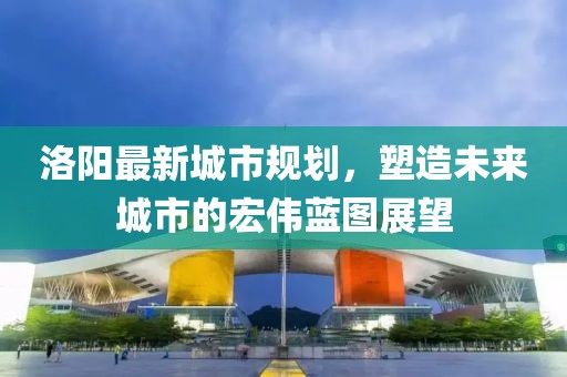 洛阳最新城市规划，塑造未来城市的宏伟蓝图展望