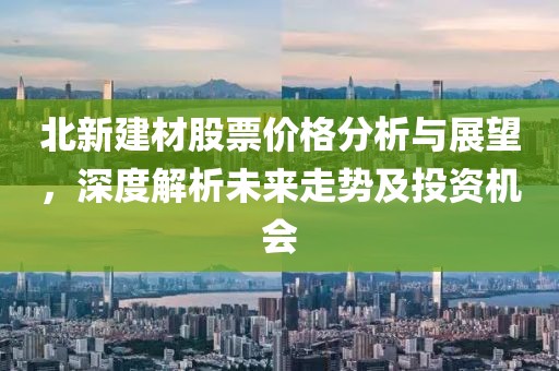 北新建材股票价格分析与展望，深度解析未来走势及投资机会