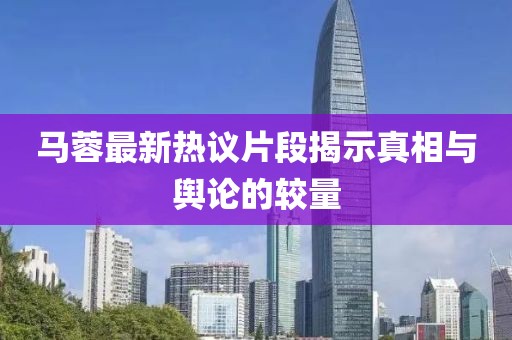 马蓉最新热议片段揭示真相与舆论的较量