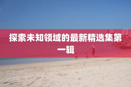 探索未知领域的最新精选集第一辑