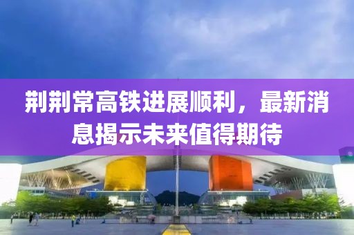 荆荆常高铁进展顺利，最新消息揭示未来值得期待