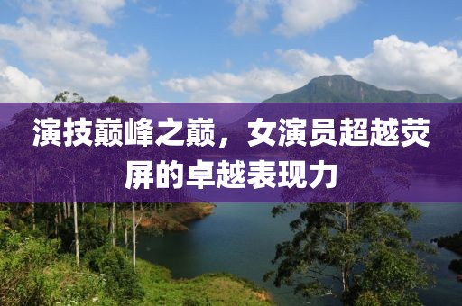 演技巅峰之巅，女演员超越荧屏的卓越表现力