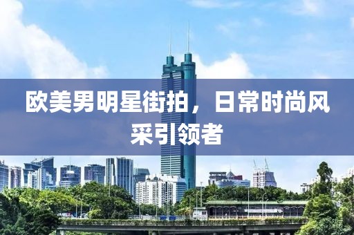 欧美男明星街拍，日常时尚风采引领者