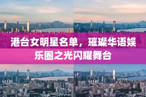 港台女明星名单，璀璨华语娱乐圈之光闪耀舞台