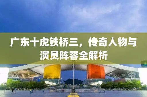 广东十虎铁桥三，传奇人物与演员阵容全解析