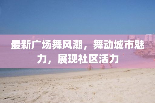 最新广场舞风潮，舞动城市魅力，展现社区活力