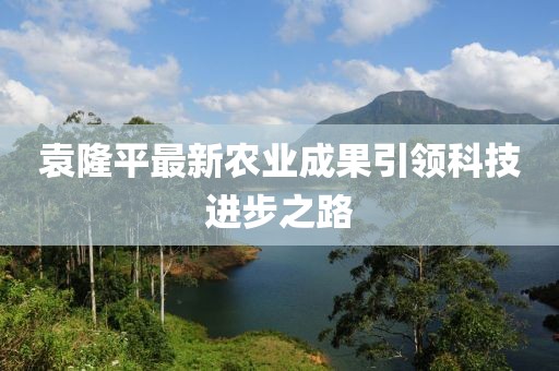 袁隆平最新农业成果引领科技进步之路